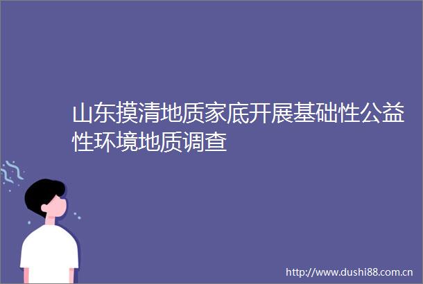 山东摸清地质家底开展基础性公益性环境地质调查