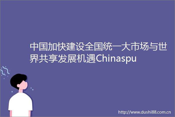 加快建设全国统一大市场与世界共享发展机遇Chinaspushforunifiednationalmarketbringsnewopportunities