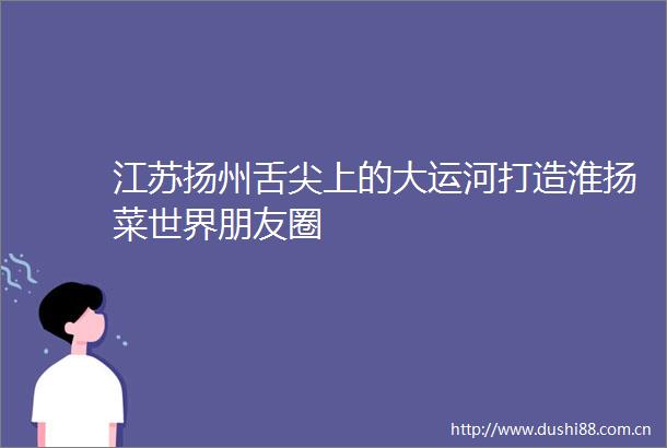 江苏扬州舌尖上的大运河打造淮扬菜世界朋友圈