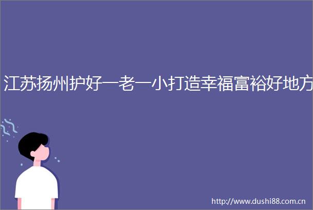 江苏扬州护好一老一小打造幸福富裕好地方