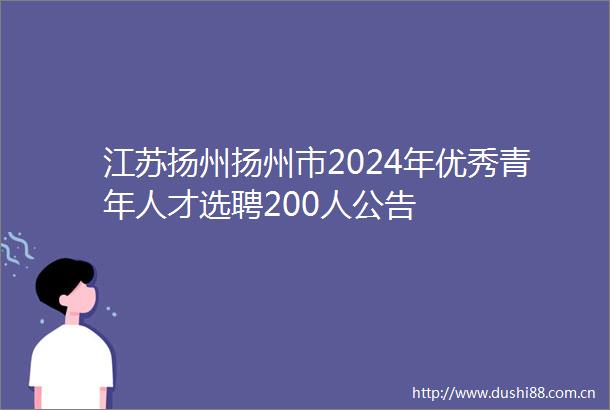 江苏扬州扬州市2024年优秀青年人才选聘200人公告