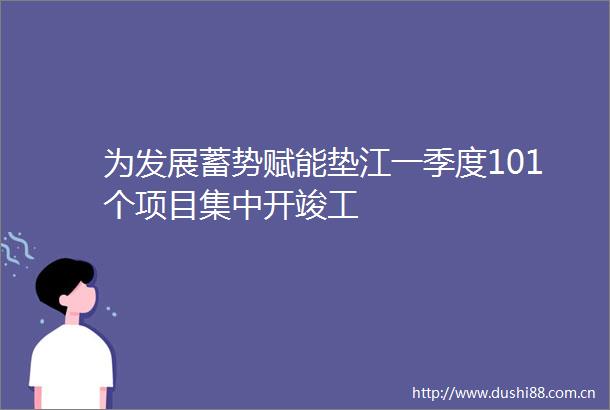 为发展蓄势赋能垫江一季度101个项目集中开竣工
