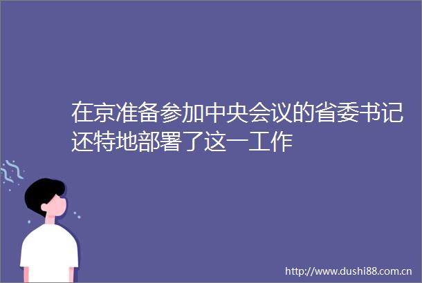 在京准备参加中央会议的省委书记还特地部署了这一工作