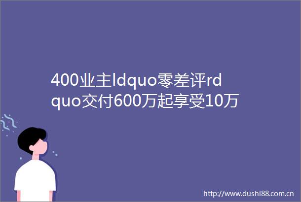 400业主ldquo零差评rdquo交付600万起享受10万豪宅高配上海ldquo产品力王者rdquo火热认购中