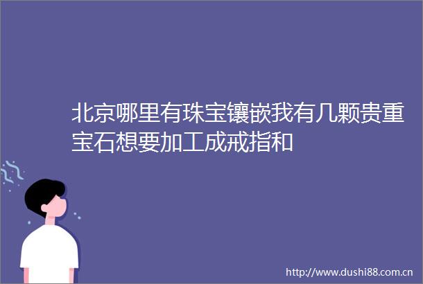 北京哪里有珠宝镶嵌我有几颗贵重宝石想要加工成戒指和