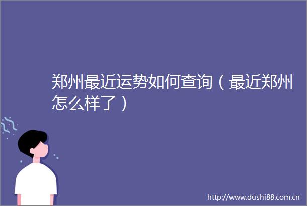 郑州最近运势如何查询（最近郑州怎么样了）