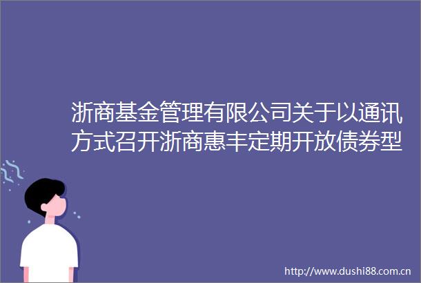 浙商基金管理有限公司关于以通讯方式召开浙商惠丰定期开放债券型证券投资基金基金份额持有人大会的第二次提示性公告