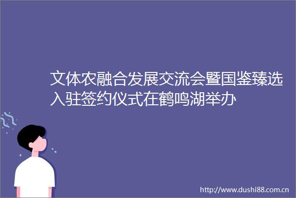 文体农融合发展交流会暨国鉴臻选入驻签约仪式在鹤鸣湖举办