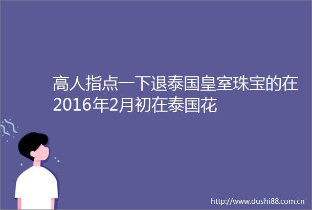 高人指点一下退泰国皇室珠宝的在2016年2月初在泰国花
