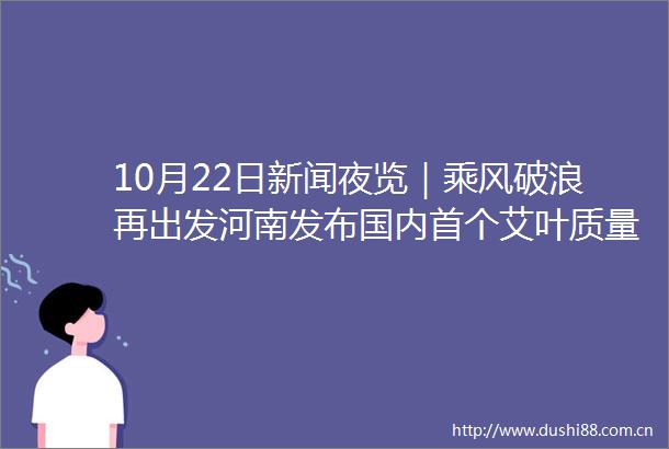 10月22日新闻夜览｜乘风破浪再出发河南发布国内首个艾叶质量分级地方标准17岁小将刘清漪夺得霹雳舞世锦赛亚军