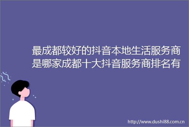 最成都较好的抖音本地生活服务商是哪家成都十大抖音服务商排名有哪些地区