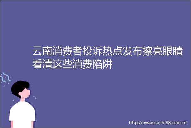 云南消费者热点发布擦亮眼睛看清这些消费陷阱