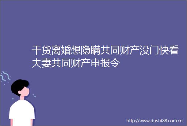 干货离婚想隐瞒共同财产没门快看夫妻共同财产申报令