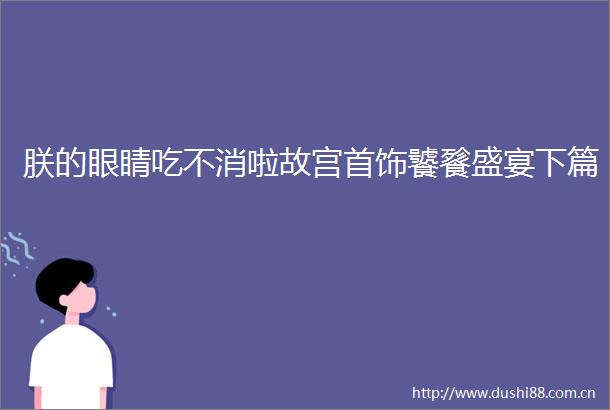 朕的眼睛吃不消啦故宫首饰饕餮盛宴下篇