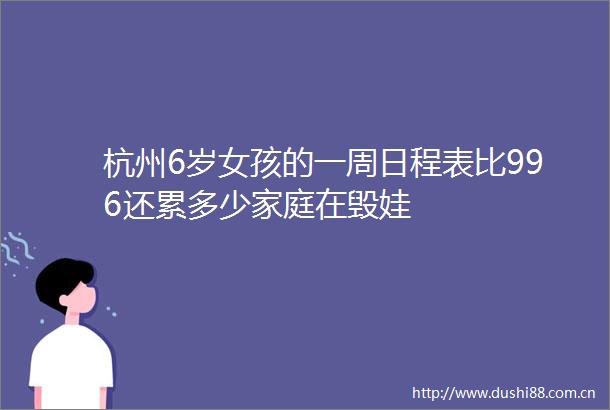 杭州6岁女孩的一周日程表比996还累多少家庭在毁娃