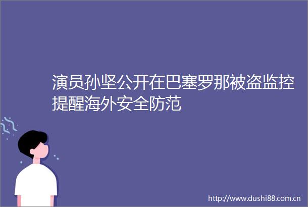 演员孙坚公开在巴塞罗那被盗监控提醒海外安全防范