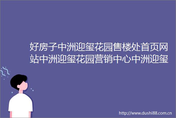 好房子中洲迎玺花园售楼处首页网站中洲迎玺花园营销中心中洲迎玺花园欢迎您楼盘详情备案价户型图容积率售楼处