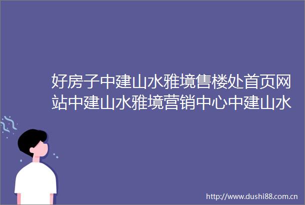 好房子中建山水雅境售楼处首页网站中建山水雅境营销中心中建山水雅境欢迎您楼盘详情备案价户型图容积率售楼处