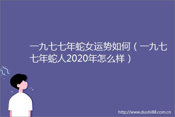 一九七七年蛇女运势如何（一九七七年蛇人2020年怎么样）