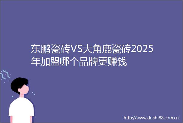 东鹏瓷砖VS大角鹿瓷砖2025年加盟哪个品牌更赚钱