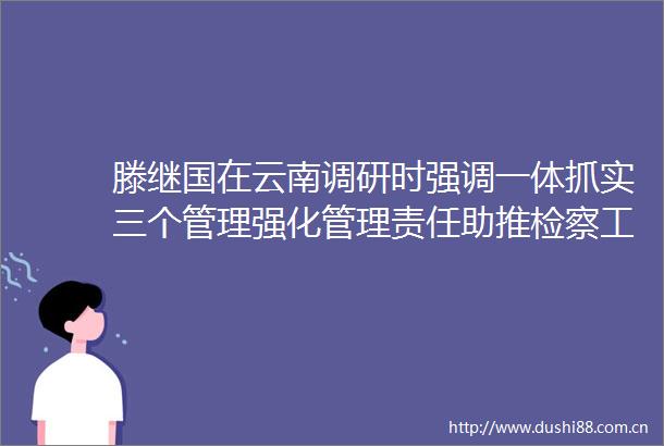 滕继国在云南调研时强调一体抓实三个管理强化管理责任助推检察工作高质量发展