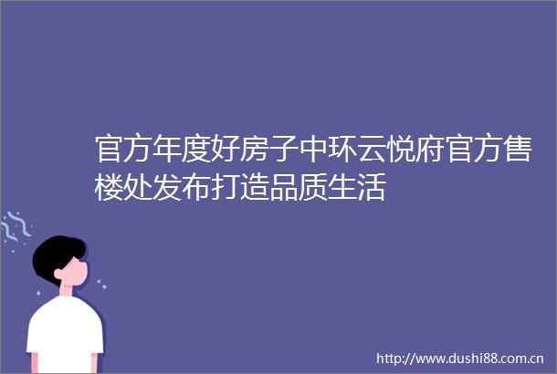 官方年度好房子中环云悦府官方售楼处发布打造品质生活