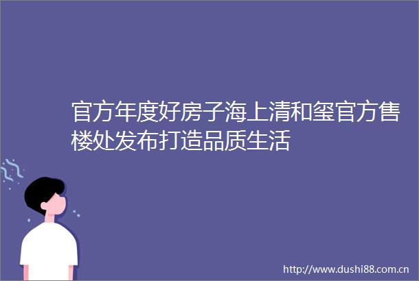 官方年度好房子海上清和玺官方售楼处发布打造品质生活