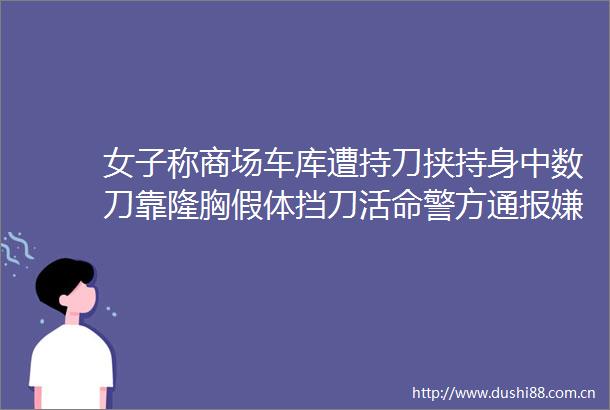 女子称商场车库遭持刀挟持身中数刀靠隆胸假体挡刀活命警方通报嫌犯伤人后将行政安全管理不
