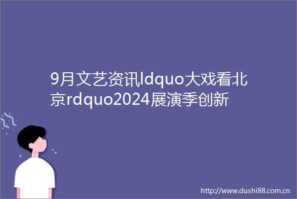 9月文艺资讯ldquo大戏看北京rdquo2024展演季创新升级再出发
