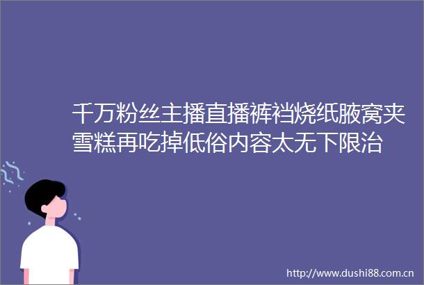 千万粉丝主播直播裤裆烧纸腋窝夹雪糕再吃掉低俗内容太无下限治