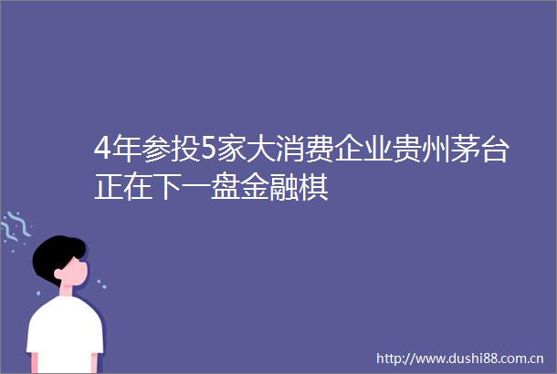 4年参投5家大消费企业贵州茅台正在下一盘金融棋