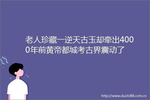 老人珍藏一逆天古玉却牵出4000年前黄帝都城考古界震动了