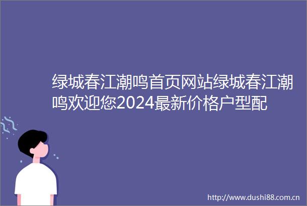 绿城春江潮鸣首页网站绿城春江潮鸣欢迎您2024最新价格户型配套小区环境