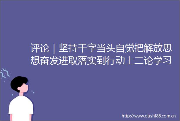 评论｜坚持干字当头自觉把解放思想奋发进取落实到行动上二论学习贯彻市委十届十次全会暨市委经济