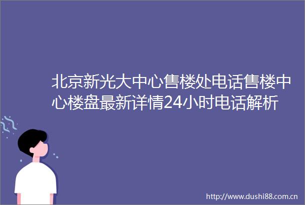 北京新光大中心售楼处电话售楼中心楼盘最新详情24小时电话解析