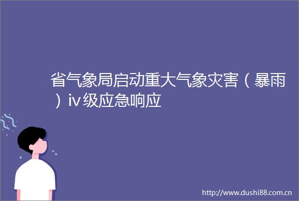 省气象局启动重大气象灾害（暴雨）ⅳ级应急响应