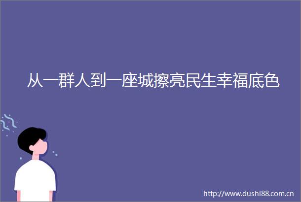 从一群人到一座城擦亮民生幸福底色