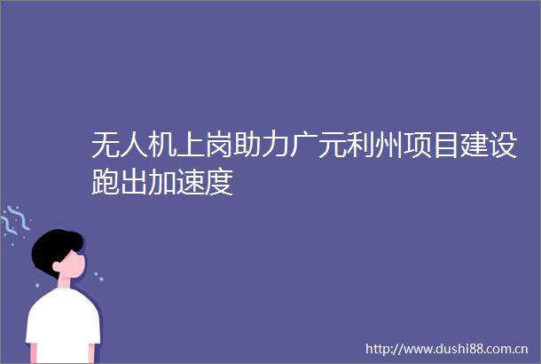 无人机上岗助力广元利州项目建设跑出加速度