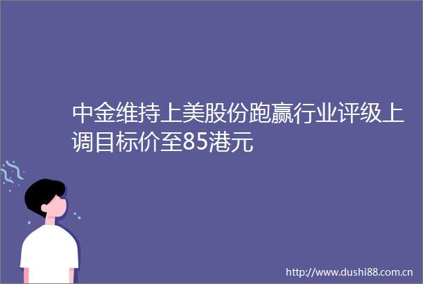 中金维持上美股份跑赢行业评级上调目标价至85港元