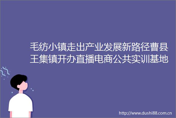 毛纺小镇走出产业发展新路径曹县王集镇开办直播电商公共实训基地助力毛纺产业发展侧记