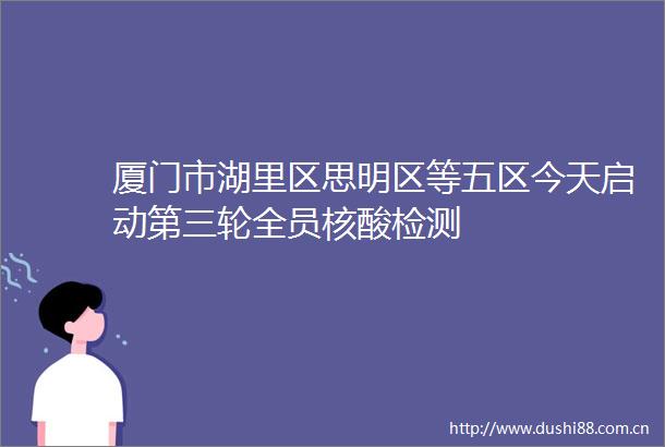 厦门市湖里区思明区等五区今天启动第三轮全员核酸检测
