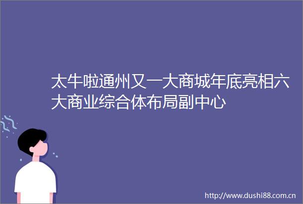 太牛啦通州又一大商城年底亮相六大商业综合体布局副中心
