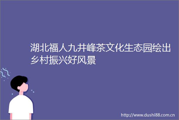 湖北福人九井峰茶文化生态园绘出乡村振兴好风景