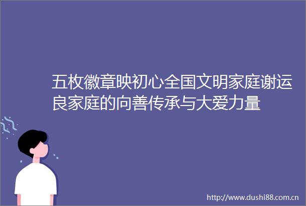 五枚徽章映初心全国文明家庭谢运良家庭的向善传承与大爱力量
