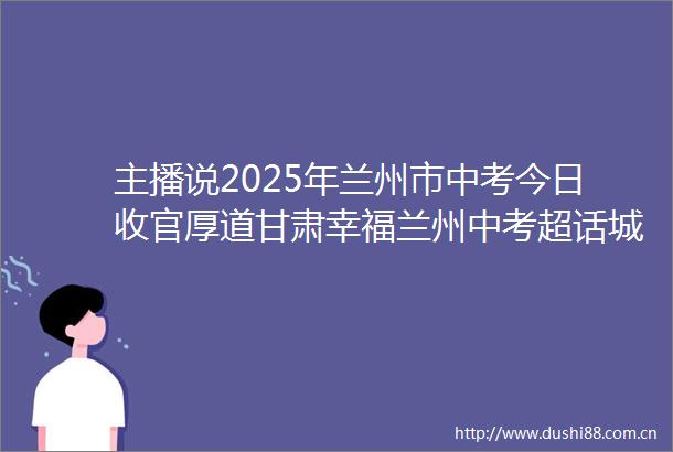 主播说2025年兰州市中考今日收官厚道甘肃幸福兰州中考超话城关发布的微博视频