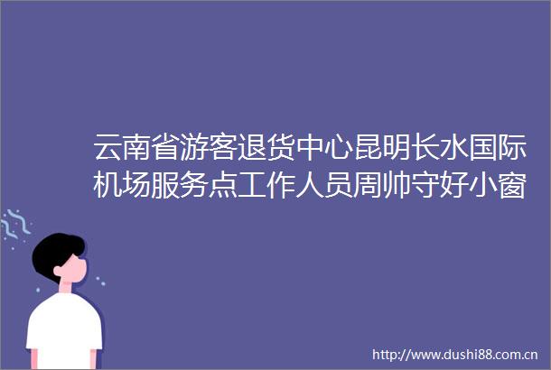 云南省游客退货中心昆明长水国际机场服务点工作人员周帅守好小窗口添彩大云南
