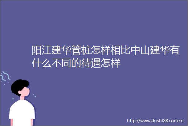 阳江建华管桩怎样相比中山建华有什么不同的待遇怎样