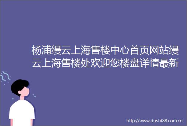 杨浦缦云上海售楼中心首页网站缦云上海售楼处欢迎您楼盘详情最新价格户型