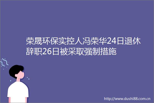 荣晟环保实控人冯荣华24日退休辞职26日被采取强制措施
