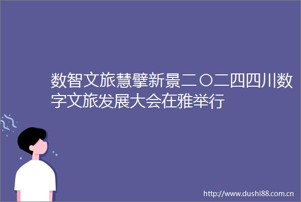 数智文旅慧擘新景二〇二四四川数字文旅发展大会在雅举行